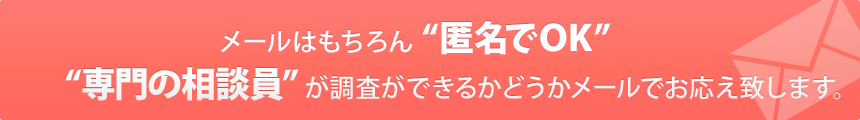 メールはもちろん “匿名でOK” “専門の相談員” が調査ができるかどうかメールでお応え致します。