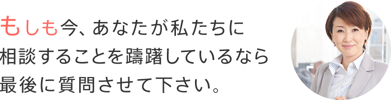もしも今、あなたが私たちに相談することを躊躇しているなら、最後に質問させて下さい。