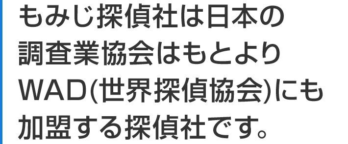 もみじ探偵社は日本の調査業協会はもとよりWAD(世界探偵協会)にも加盟する探偵社です。